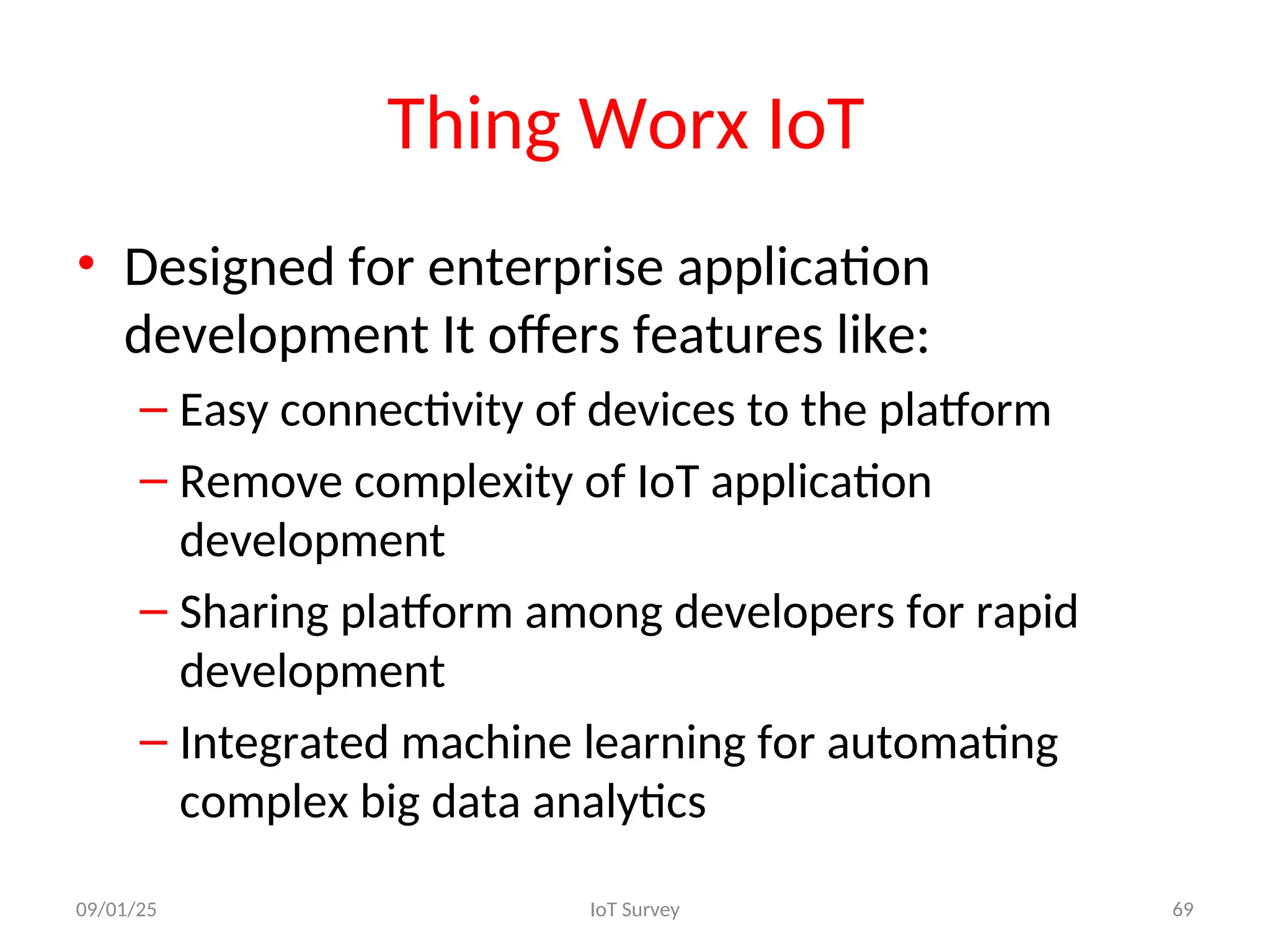 Thing Worx IoT
• Designed for enterprise application
development It offers features like:
– Easy connectivity of devices to the platform
– Remove complexity of IoT application
development
– Sharing platform among developers for rapid
development
– Integrated machine learning for automating
complex big data analytics
09/01/25 IoT Survey 69
 