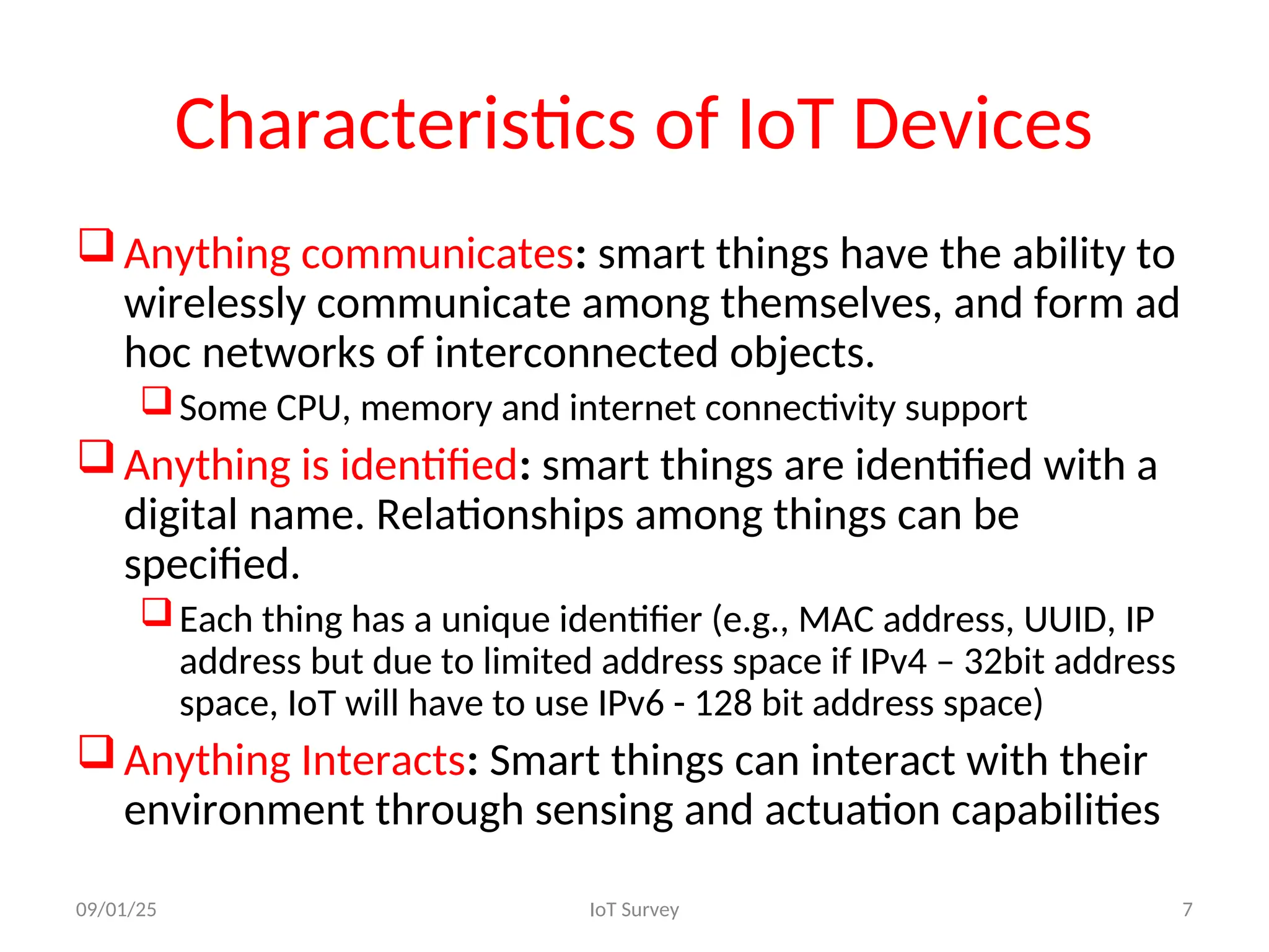 Characteristics of IoT Devices
Anything communicates: smart things have the ability to
wirelessly communicate among themselves, and form ad
hoc networks of interconnected objects.
Some CPU, memory and internet connectivity support
Anything is identified: smart things are identified with a
digital name. Relationships among things can be
specified.
Each thing has a unique identifier (e.g., MAC address, UUID, IP
address but due to limited address space if IPv4 – 32bit address
space, IoT will have to use IPv6 - 128 bit address space)
Anything Interacts: Smart things can interact with their
environment through sensing and actuation capabilities
09/01/25 IoT Survey 7
 
