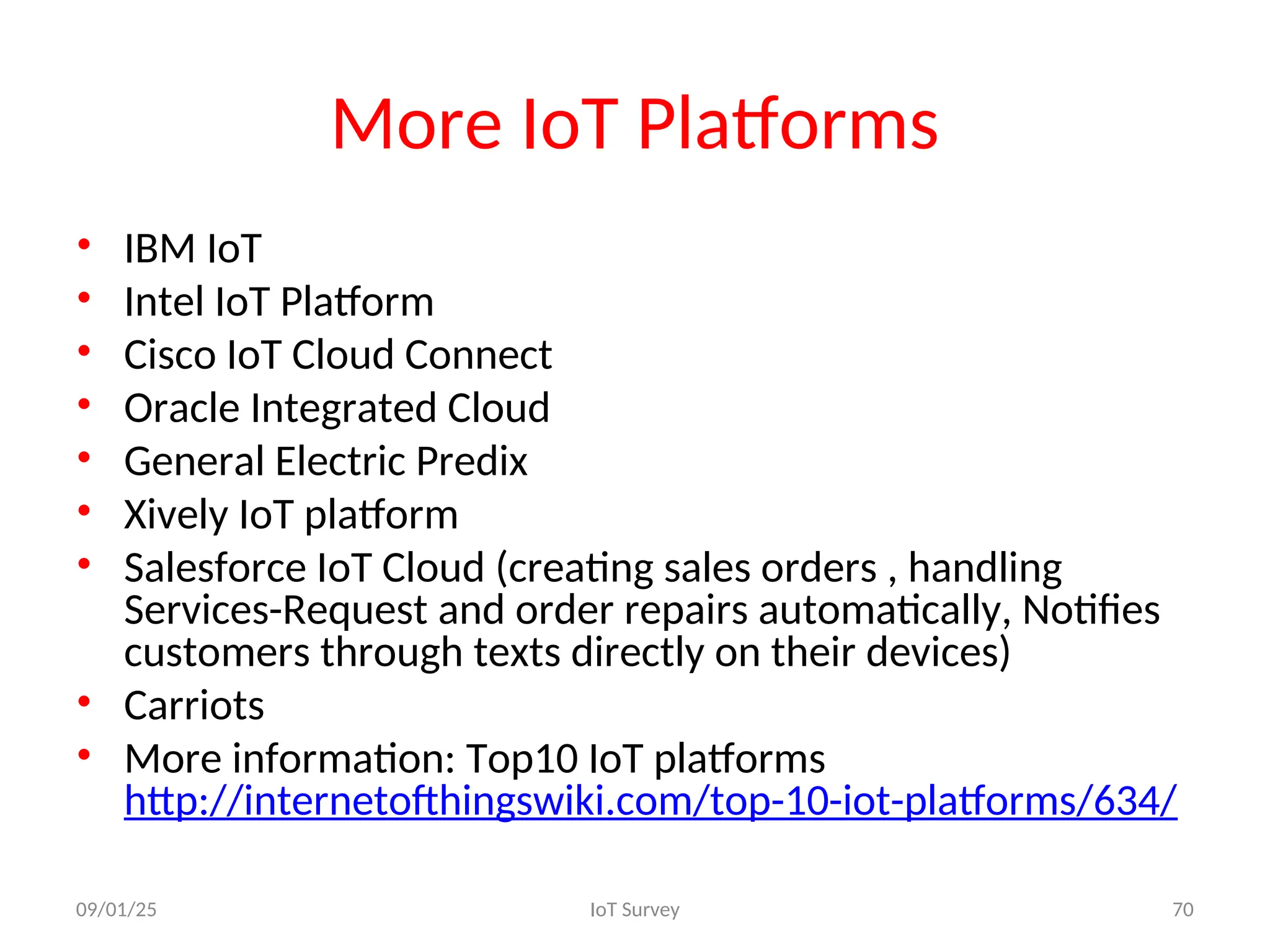 More IoT Platforms
• IBM IoT
• Intel IoT Platform
• Cisco IoT Cloud Connect
• Oracle Integrated Cloud
• General Electric Predix
• Xively IoT platform
• Salesforce IoT Cloud (creating sales orders , handling
Services-Request and order repairs automatically, Notifies
customers through texts directly on their devices)
• Carriots
• More information: Top10 IoT platforms
http://internetofthingswiki.com/top-10-iot-platforms/634/
09/01/25 IoT Survey 70
 