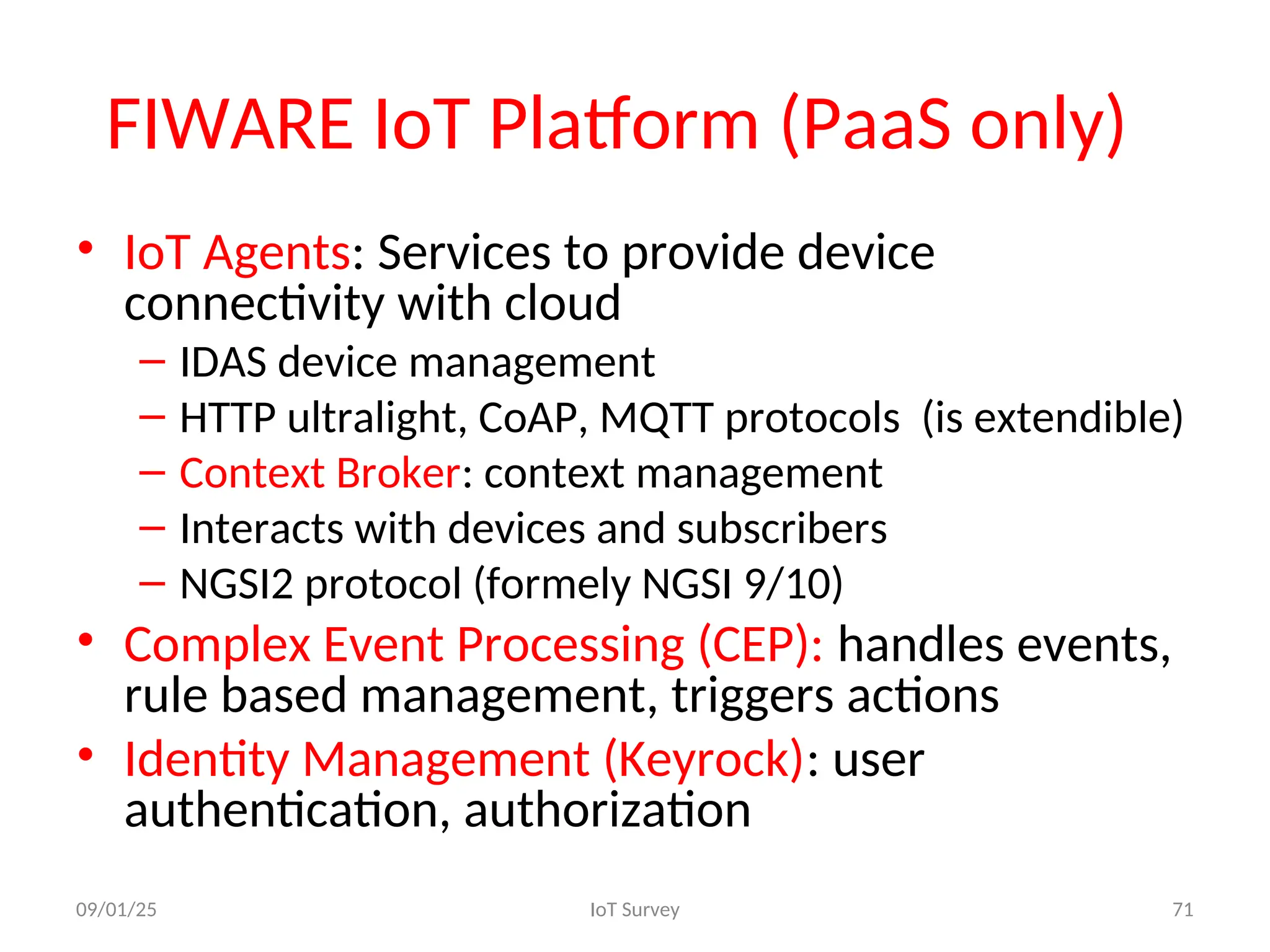 FIWARE IoT Platform (PaaS only)
• IoT Agents: Services to provide device
connectivity with cloud
– IDAS device management
– HTTP ultralight, CoAP, MQTT protocols (is extendible)
– Context Broker: context management
– Interacts with devices and subscribers
– NGSI2 protocol (formely NGSI 9/10)
• Complex Event Processing (CEP): handles events,
rule based management, triggers actions
• Identity Management (Keyrock): user
authentication, authorization
09/01/25 IoT Survey 71
 