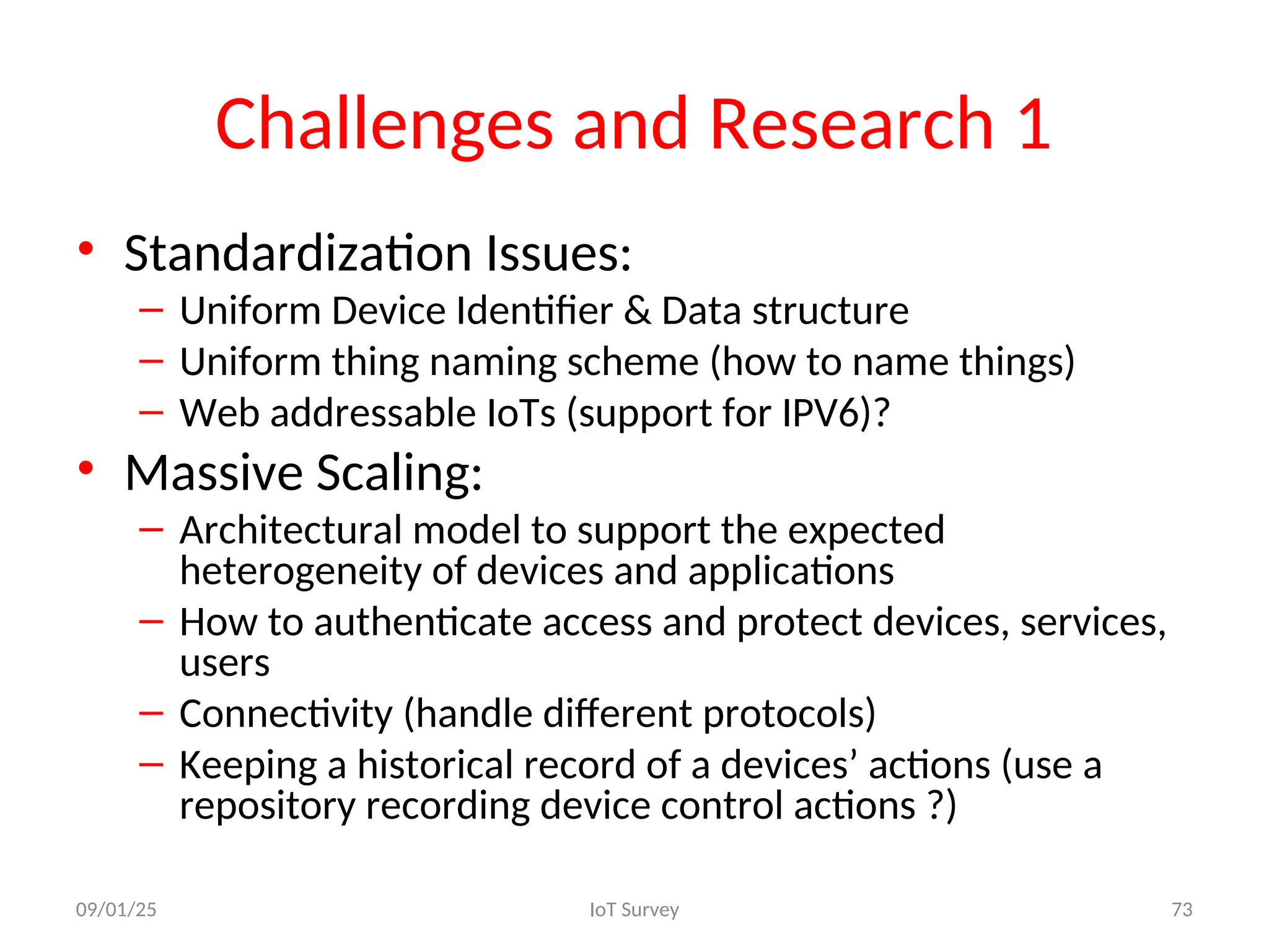 Challenges and Research 1
• Standardization Issues:
– Uniform Device Identifier & Data structure
– Uniform thing naming scheme (how to name things)
– Web addressable IoTs (support for IPV6)?
• Massive Scaling:
– Architectural model to support the expected
heterogeneity of devices and applications
– How to authenticate access and protect devices, services,
users
– Connectivity (handle different protocols)
– Keeping a historical record of a devices’ actions (use a
repository recording device control actions ?)
09/01/25 IoT Survey 73
 