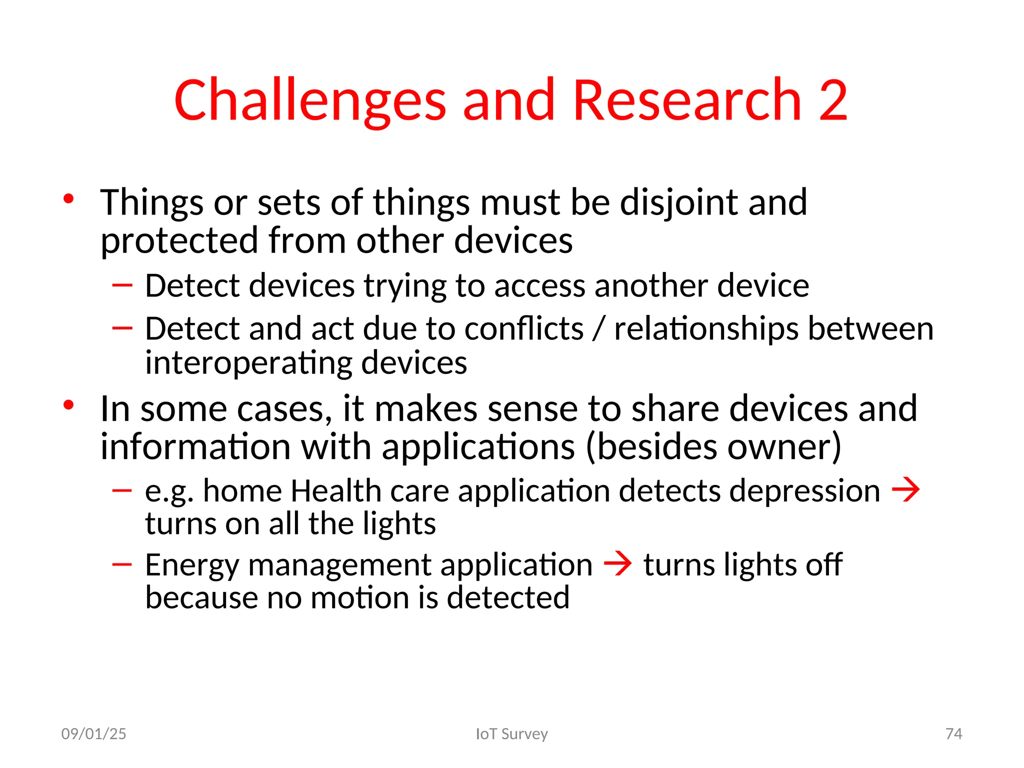 Challenges and Research 2
• Things or sets of things must be disjoint and
protected from other devices
– Detect devices trying to access another device
– Detect and act due to conflicts / relationships between
interoperating devices
• In some cases, it makes sense to share devices and
information with applications (besides owner)
– e.g. home Health care application detects depression 
turns on all the lights
– Energy management application  turns lights off
because no motion is detected
09/01/25 IoT Survey 74
 