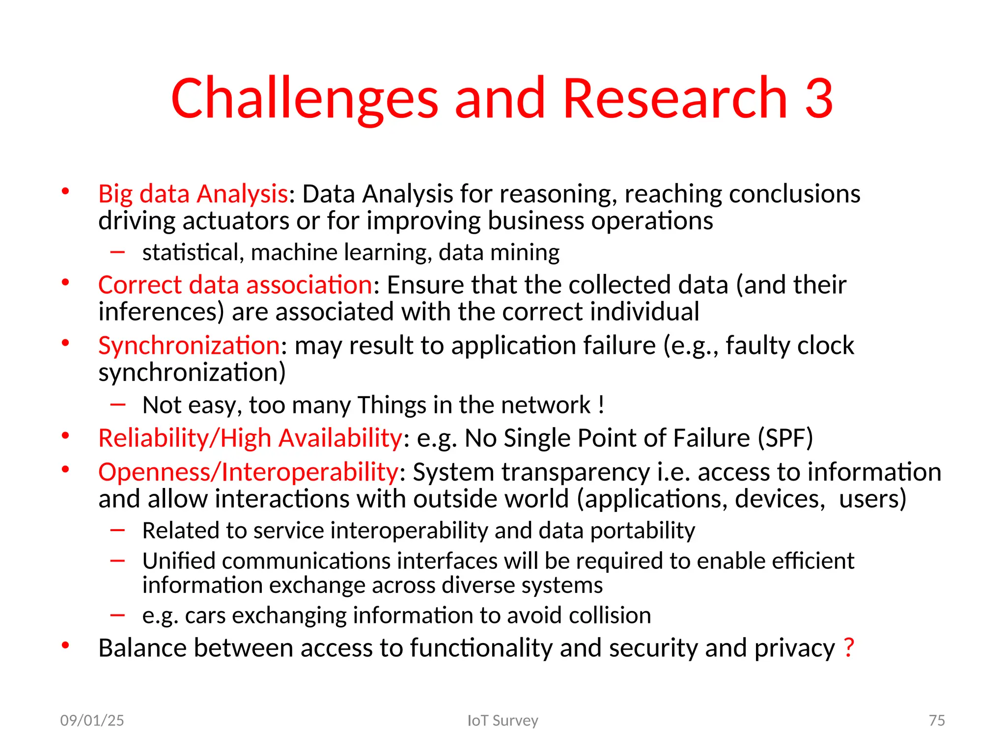 Challenges and Research 3
• Big data Analysis: Data Analysis for reasoning, reaching conclusions
driving actuators or for improving business operations
– statistical, machine learning, data mining
• Correct data association: Ensure that the collected data (and their
inferences) are associated with the correct individual
• Synchronization: may result to application failure (e.g., faulty clock
synchronization)
– Not easy, too many Things in the network !
• Reliability/High Availability: e.g. No Single Point of Failure (SPF)
• Openness/Interoperability: System transparency i.e. access to information
and allow interactions with outside world (applications, devices, users)
– Related to service interoperability and data portability
– Unified communications interfaces will be required to enable efficient
information exchange across diverse systems
– e.g. cars exchanging information to avoid collision
• Balance between access to functionality and security and privacy ?
09/01/25 IoT Survey 75
 