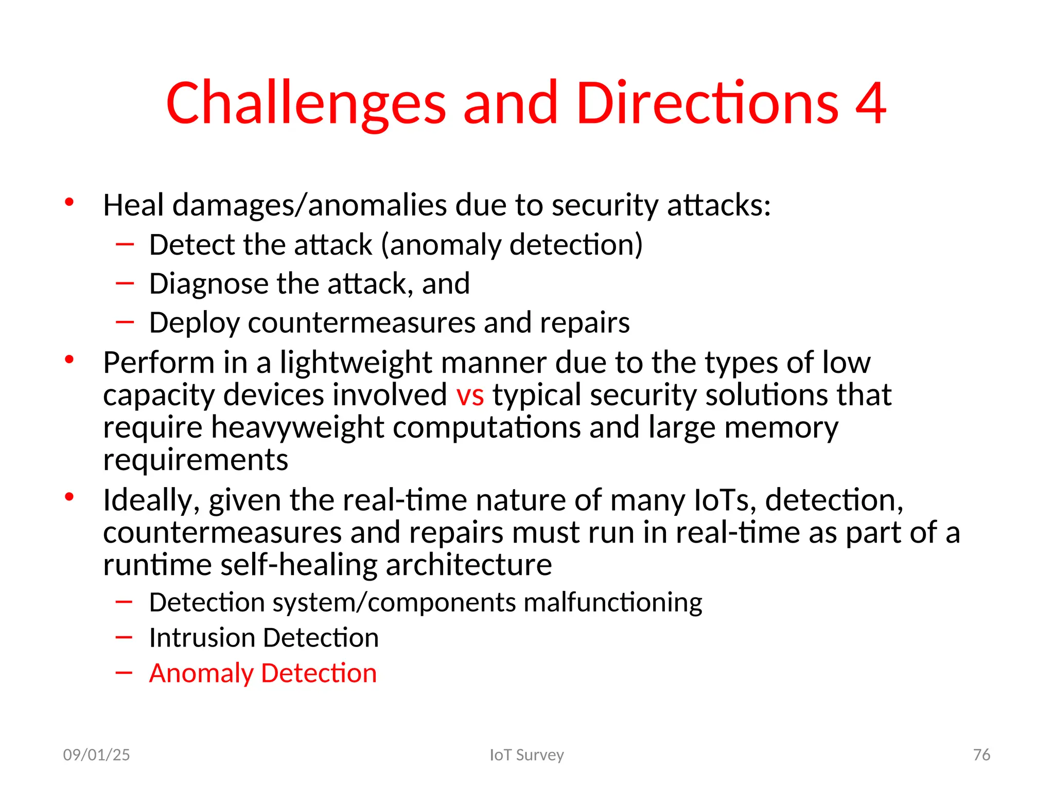 Challenges and Directions 4
• Heal damages/anomalies due to security attacks:
– Detect the attack (anomaly detection)
– Diagnose the attack, and
– Deploy countermeasures and repairs
• Perform in a lightweight manner due to the types of low
capacity devices involved vs typical security solutions that
require heavyweight computations and large memory
requirements
• Ideally, given the real-time nature of many IoTs, detection,
countermeasures and repairs must run in real-time as part of a
runtime self-healing architecture
– Detection system/components malfunctioning
– Intrusion Detection
– Anomaly Detection
09/01/25 IoT Survey 76
 