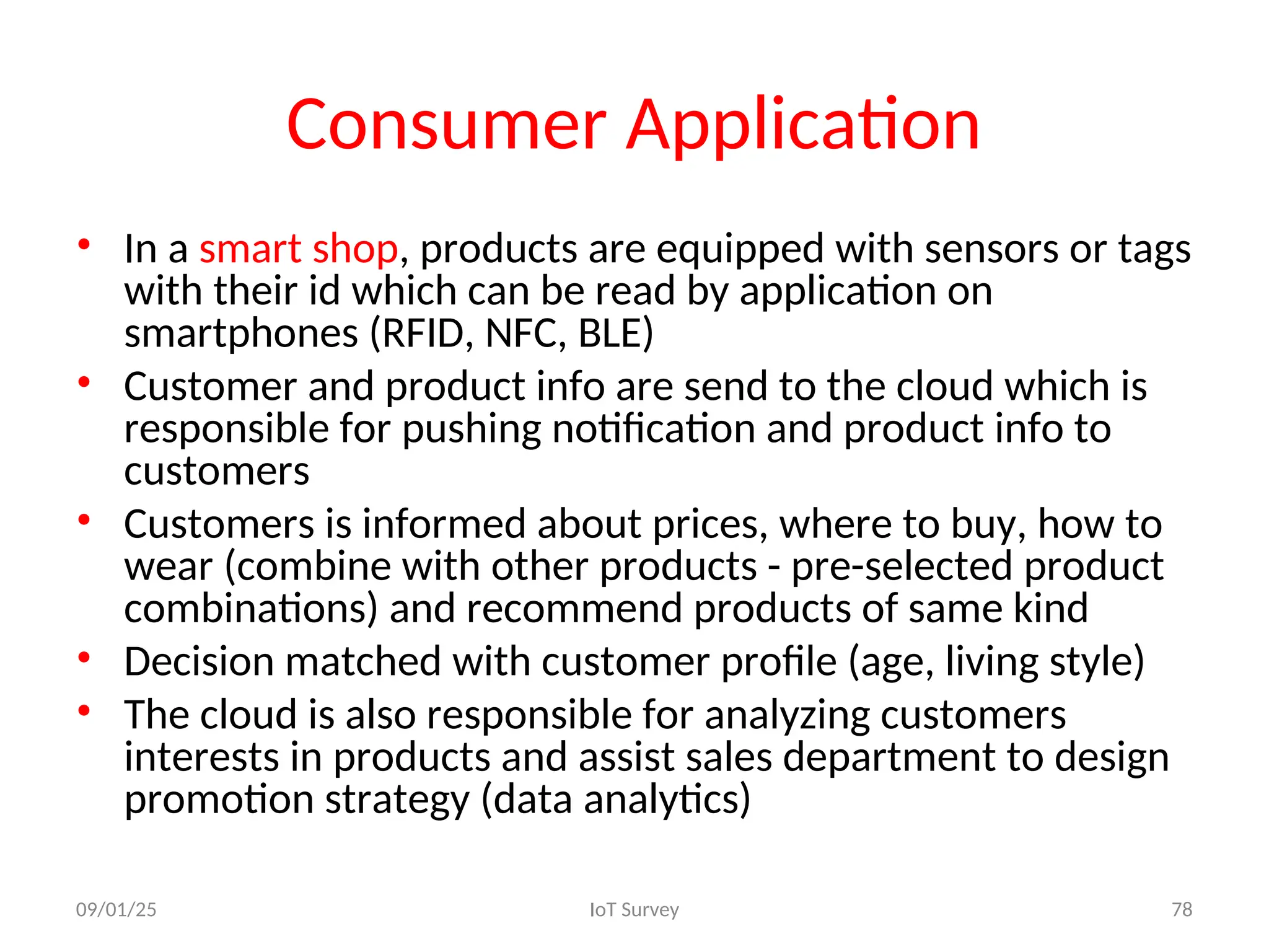 Consumer Application
• In a smart shop, products are equipped with sensors or tags
with their id which can be read by application on
smartphones (RFID, NFC, BLE)
• Customer and product info are send to the cloud which is
responsible for pushing notification and product info to
customers
• Customers is informed about prices, where to buy, how to
wear (combine with other products - pre-selected product
combinations) and recommend products of same kind
• Decision matched with customer profile (age, living style)
• The cloud is also responsible for analyzing customers
interests in products and assist sales department to design
promotion strategy (data analytics)
09/01/25 IoT Survey 78
 