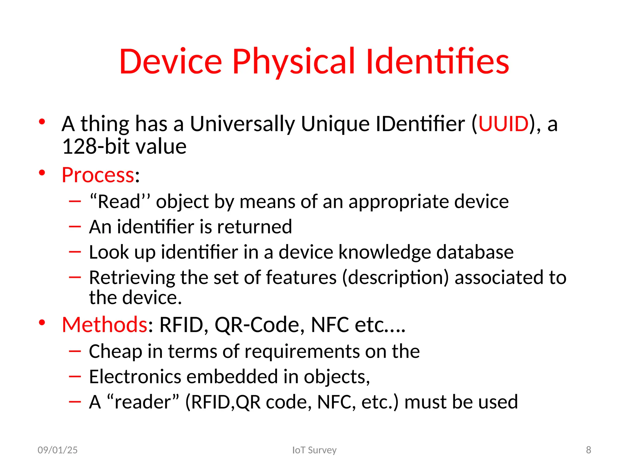 Device Physical Identifies
• A thing has a Universally Unique IDentifier (UUID), a
128-bit value
• Process:
– “Read’’ object by means of an appropriate device
– An identifier is returned
– Look up identifier in a device knowledge database
– Retrieving the set of features (description) associated to
the device.
• Methods: RFID, QR-Code, NFC etc….
– Cheap in terms of requirements on the
– Electronics embedded in objects,
– A “reader” (RFID,QR code, NFC, etc.) must be used
09/01/25 IoT Survey 8
 