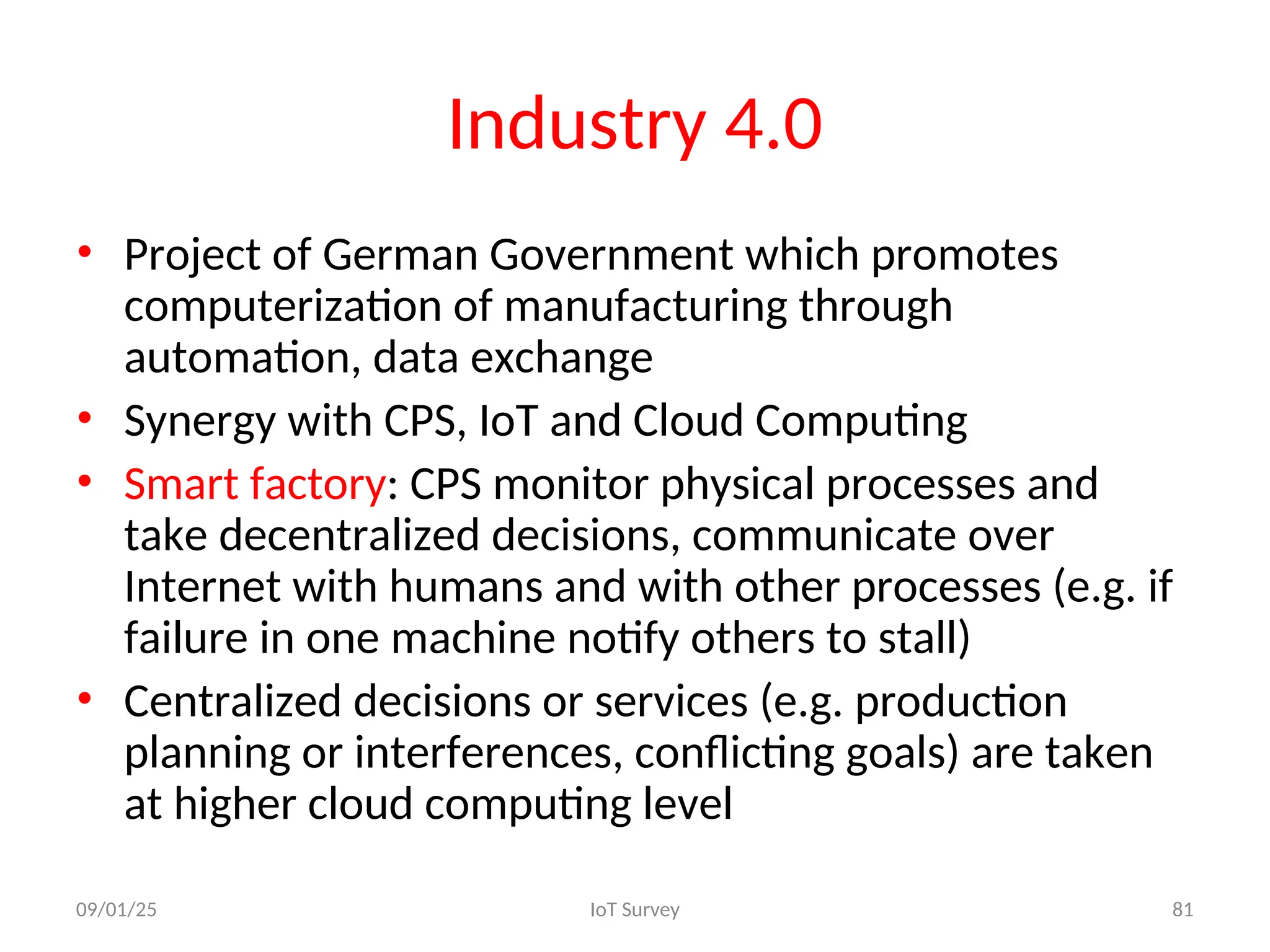 Industry 4.0
• Project of German Government which promotes
computerization of manufacturing through
automation, data exchange
• Synergy with CPS, IoT and Cloud Computing
• Smart factory: CPS monitor physical processes and
take decentralized decisions, communicate over
Internet with humans and with other processes (e.g. if
failure in one machine notify others to stall)
• Centralized decisions or services (e.g. production
planning or interferences, conflicting goals) are taken
at higher cloud computing level
09/01/25 IoT Survey 81
 