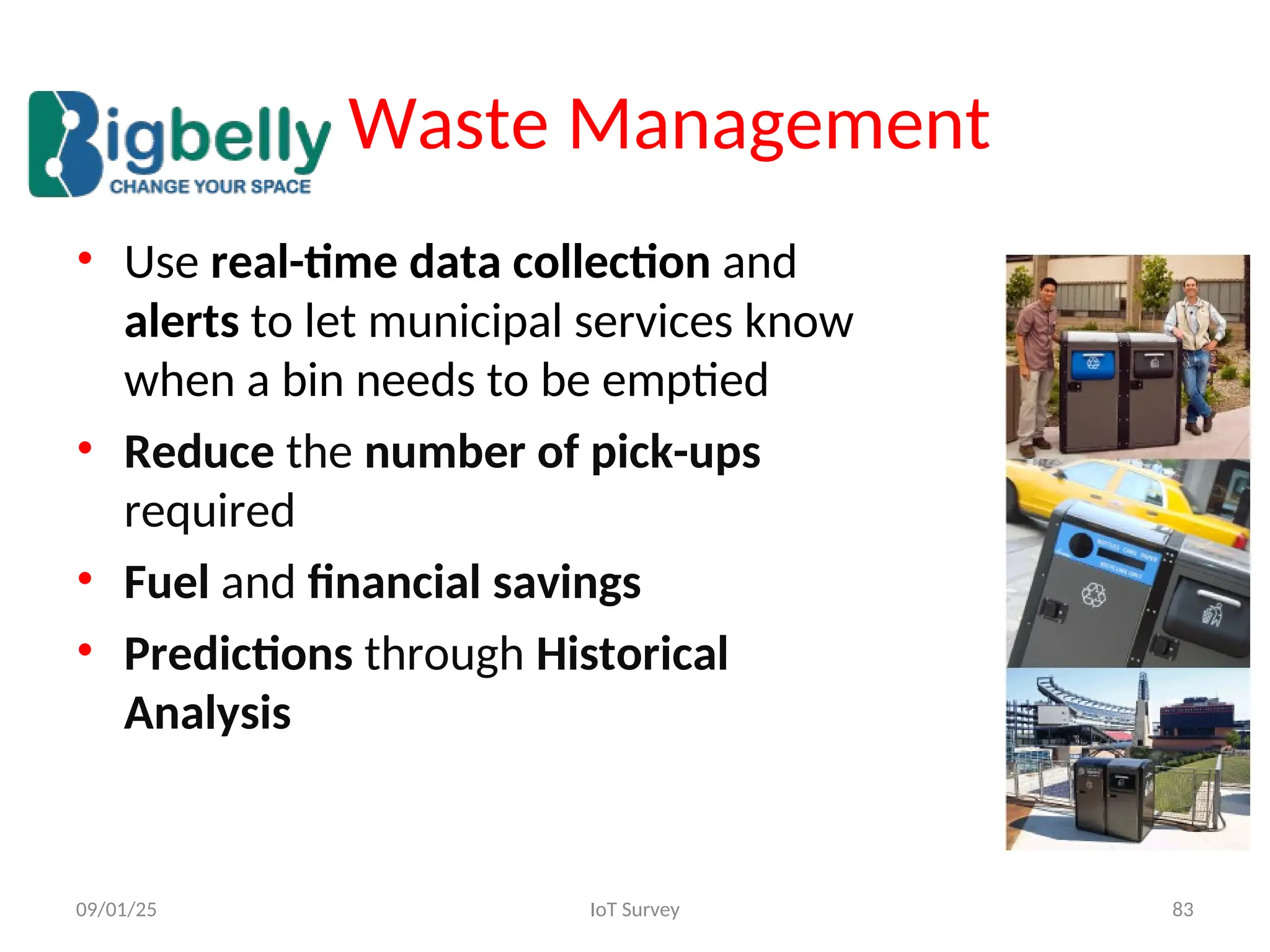 • Use real-time data collection and
alerts to let municipal services know
when a bin needs to be emptied
• Reduce the number of pick-ups
required
• Fuel and financial savings
• Predictions through Historical
Analysis
09/01/25 IoT Survey 83
Waste Management
 