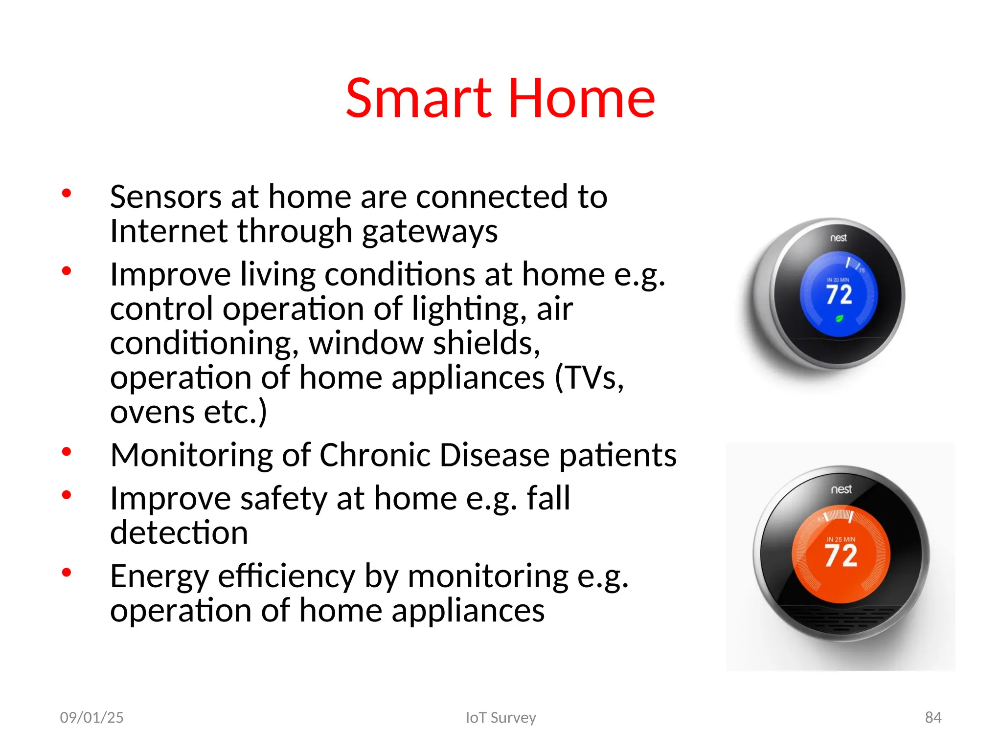 Smart Home
• Sensors at home are connected to
Internet through gateways
• Improve living conditions at home e.g.
control operation of lighting, air
conditioning, window shields,
operation of home appliances (TVs,
ovens etc.)
• Monitoring of Chronic Disease patients
• Improve safety at home e.g. fall
detection
• Energy efficiency by monitoring e.g.
operation of home appliances
09/01/25 IoT Survey 84
 