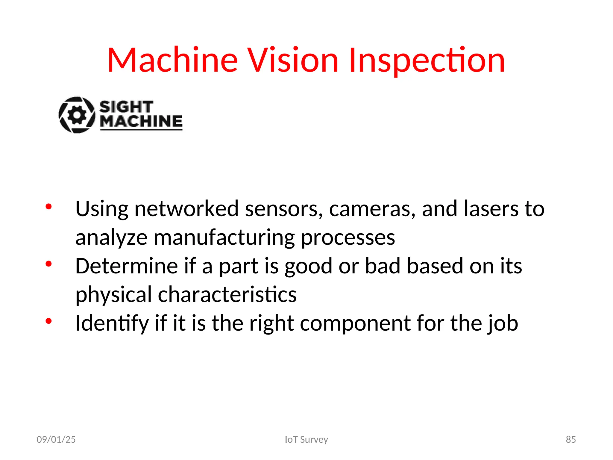 Machine Vision Inspection
• Using networked sensors, cameras, and lasers to
analyze manufacturing processes
• Determine if a part is good or bad based on its
physical characteristics
• Identify if it is the right component for the job
09/01/25 IoT Survey 85
 