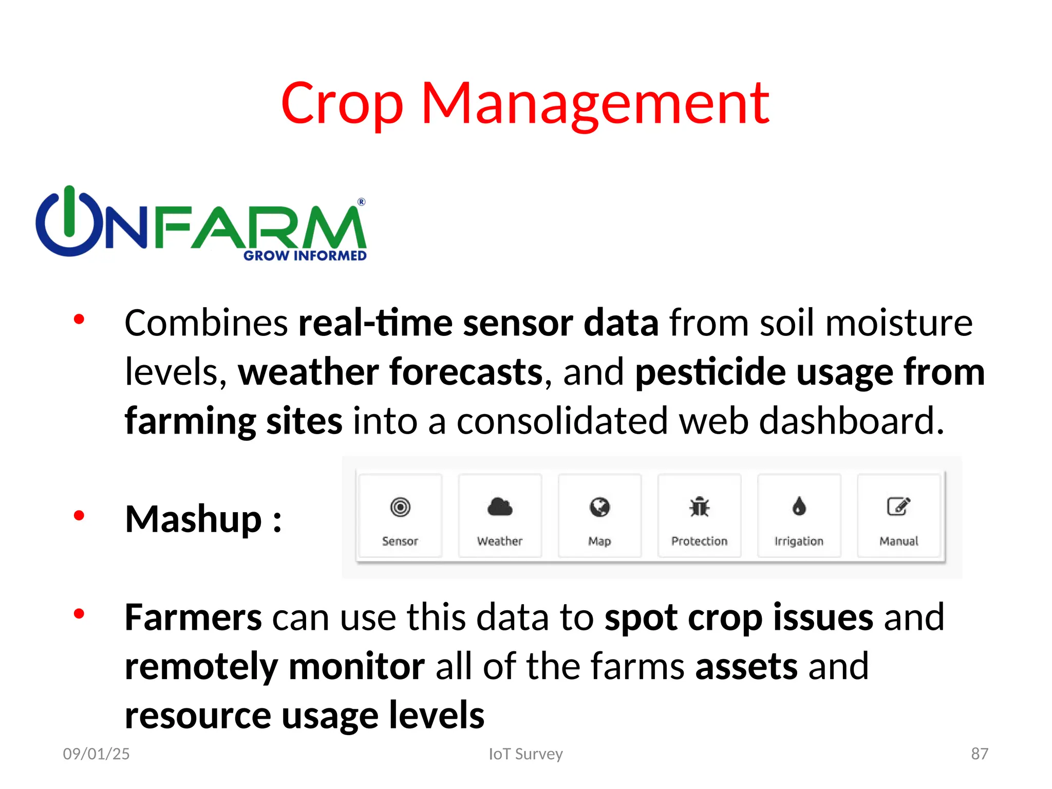Crop Management
• Combines real-time sensor data from soil moisture
levels, weather forecasts, and pesticide usage from
farming sites into a consolidated web dashboard.
• Mashup :
• Farmers can use this data to spot crop issues and
remotely monitor all of the farms assets and
resource usage levels
09/01/25 IoT Survey 87
 