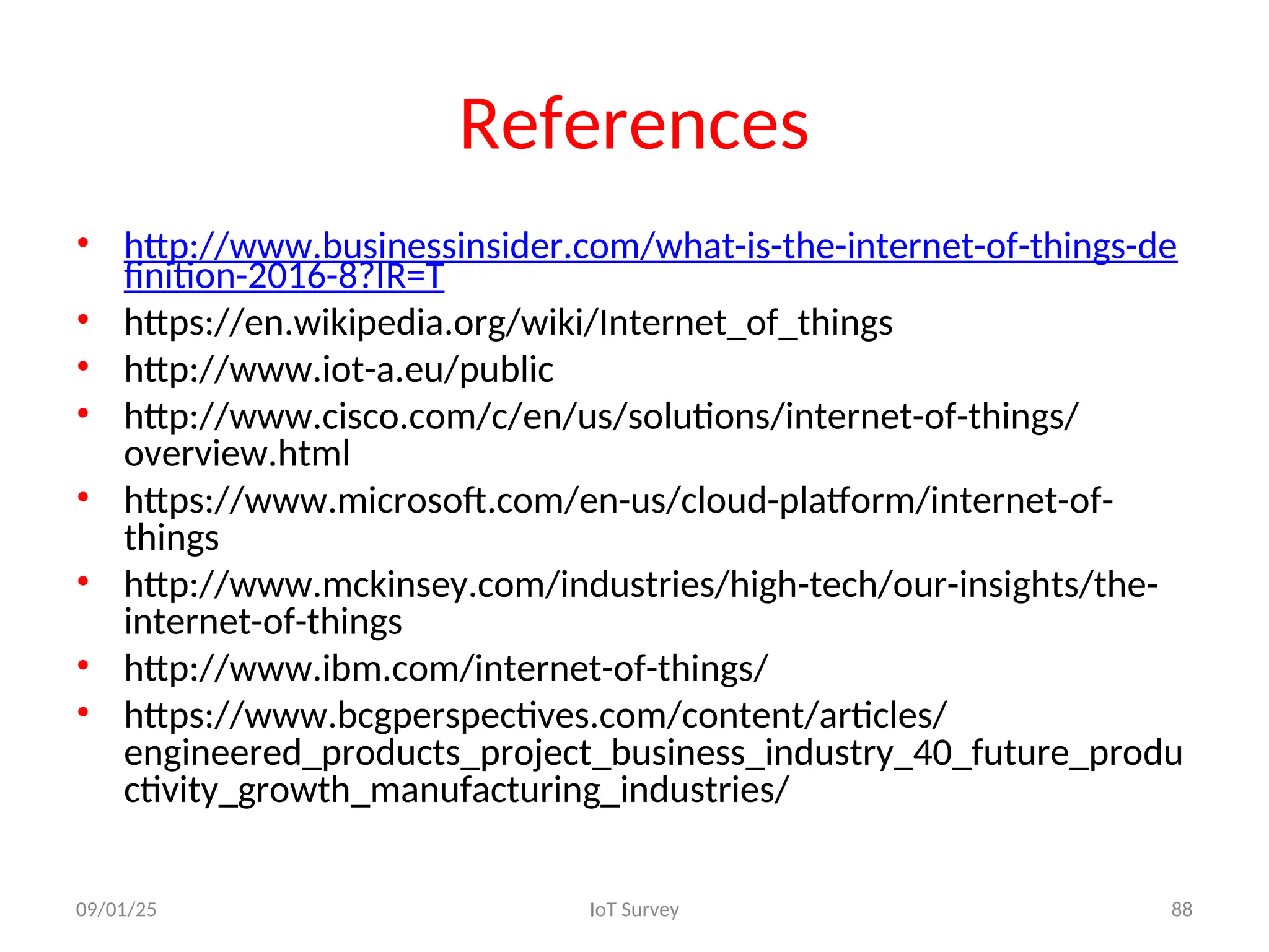 References
• http://www.businessinsider.com/what-is-the-internet-of-things-de
finition-2016-8?IR=T
• https://en.wikipedia.org/wiki/Internet_of_things
• http://www.iot-a.eu/public
• http://www.cisco.com/c/en/us/solutions/internet-of-things/
overview.html
• https://www.microsoft.com/en-us/cloud-platform/internet-of-
things
• http://www.mckinsey.com/industries/high-tech/our-insights/the-
internet-of-things
• http://www.ibm.com/internet-of-things/
• https://www.bcgperspectives.com/content/articles/
engineered_products_project_business_industry_40_future_produ
ctivity_growth_manufacturing_industries/
09/01/25 IoT Survey 88
 