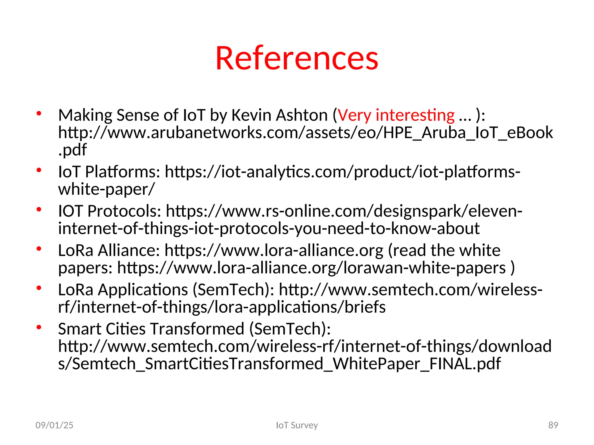 References
• Making Sense of IoT by Kevin Ashton (Very interesting … ):
http://www.arubanetworks.com/assets/eo/HPE_Aruba_IoT_eBook
.pdf
• IoT Platforms: https://iot-analytics.com/product/iot-platforms-
white-paper/
• IOT Protocols: https://www.rs-online.com/designspark/eleven-
internet-of-things-iot-protocols-you-need-to-know-about
• LoRa Alliance: https://www.lora-alliance.org (read the white
papers: https://www.lora-alliance.org/lorawan-white-papers )
• LoRa Applications (SemTech): http://www.semtech.com/wireless-
rf/internet-of-things/lora-applications/briefs
• Smart Cities Transformed (SemTech):
http://www.semtech.com/wireless-rf/internet-of-things/download
s/Semtech_SmartCitiesTransformed_WhitePaper_FINAL.pdf
09/01/25 IoT Survey 89
 