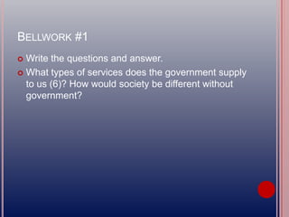 BELLWORK #1
 Write the questions and answer.
 What types of services does the government supply
to us (6)? How would society be different without
government?
 
