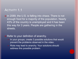 ACTIVITY 1.1
 In 2089, the U.S. is falling into chaos. There is not
enough food for a majority of the population. Nearly
43% of the country is unemployed and it has been
this way for 3 years. People are gathering in the
streets.
 Refer to your definition of anarchy.
 In your groups, create 3 possible solutions that would
prevent the problems observed in the video.
 Riots may lead to anarchy. Your solutions should
address this possible problem.
 