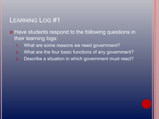 LEARNING LOG #1
 Have students respond to the following questions in
their learning logs:
1. What are some reasons we need government?
2. What are the four basic functions of any government?
3. Describe a situation in which government must react?
 