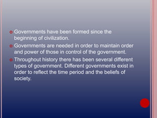  Governments have been formed since the
beginning of civilization.
 Governments are needed in order to maintain order
and power of those in control of the government.
 Throughout history there has been several different
types of government. Different governments exist in
order to reflect the time period and the beliefs of
society.
 