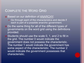 COMPLETE THE WORD GRID
 Based on our definition of ANARCHY.
 Go through each of the characteristics and decide if
each is part of a possible anarchic government.
 Do the same thing for all of the different types of
governments on the word grid using the definitions
provided.
 Students should use the scale 0, 1, and 2 to fill in
the grid. The number 0 would indicate the
government does not possess the characteristic.
The number 1 would indicate the government has
some aspect of the characteristic. The number 2
would indicate the government possesses that
characteristic.
 