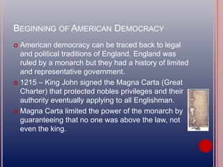 BEGINNING OF AMERICAN DEMOCRACY
 American democracy can be traced back to legal
and political traditions of England. England was
ruled by a monarch but they had a history of limited
and representative government.
 1215 – King John signed the Magna Carta (Great
Charter) that protected nobles privileges and their
authority eventually applying to all Englishman.
 Magna Carta limited the power of the monarch by
guaranteeing that no one was above the law, not
even the king.
 