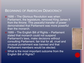 BEGINNING OF AMERICAN DEMOCRACY
 1688 – The Glorious Revolution was when
Parliament, the legislature, removed King James II
from the throne. This peaceful transfer of power
demonstrated that Parliament was more powerful
than the monarch.
 1689 – The English Bill of Rights – Parliament
stated that monarch could not suspend
Parliament’s laws, make decisions without
consulting Parliament, fair trial for all, cruel and
unusual punishment was banned and that
Parliament members would be elected.
 What is the most important outcome from the
English Bill of Rights?
 