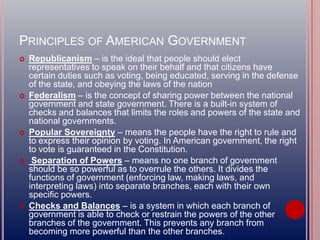 PRINCIPLES OF AMERICAN GOVERNMENT
 Republicanism – is the ideal that people should elect
representatives to speak on their behalf and that citizens have
certain duties such as voting, being educated, serving in the defense
of the state, and obeying the laws of the nation
 Federalism – is the concept of sharing power between the national
government and state government. There is a built-in system of
checks and balances that limits the roles and powers of the state and
national governments.
 Popular Sovereignty – means the people have the right to rule and
to express their opinion by voting. In American government, the right
to vote is guaranteed in the Constitution.
 Separation of Powers – means no one branch of government
should be so powerful as to overrule the others. It divides the
functions of government (enforcing law, making laws, and
interpreting laws) into separate branches, each with their own
specific powers.
 Checks and Balances – is a system in which each branch of
government is able to check or restrain the powers of the other
branches of the government. This prevents any branch from
becoming more powerful than the other branches.
 