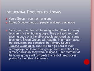 INFLUENTIAL DOCUMENTS JIGSAW
 Home Group – your normal group
 Expert Group – group of people assigned that article
 Each group member will be assigned a different primary
document in their home groups. They will split into their
expert groups with the other people assigned that same
document. Expert Groups will read the information about
that document and complete the Primary Source
Process Guide BLM. They will then go back to their
home group and teach their groups members about the
primary document they were assigned. Each member of
the home groups will complete the rest of the process
guides for the other documents.
 