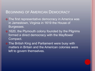 BEGINNING OF AMERICAN DEMOCRACY
 The first representative democracy in America was
in Jamestown, Virginia in 1619 the House of
Burgesses.
 1620, the Plymouth colony founded by the Pilgrims
formed a direct democracy with the Mayflower
Compact.
 The British King and Parliament were busy with
matters in Britain and the American colonies were
left to govern themselves.
 