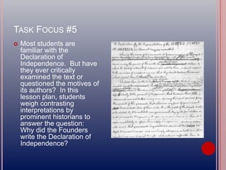 TASK FOCUS #5
 Most students are
familiar with the
Declaration of
Independence. But have
they ever critically
examined the text or
questioned the motives of
its authors? In this
lesson plan, students
weigh contrasting
interpretations by
prominent historians to
answer the question:
Why did the Founders
write the Declaration of
Independence?
 