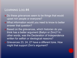LEARNING LOG #4
 Do these grievances seem to be things that would
upset rich people or everyone?
 What information would you need to know to better
answer that question?
 Based on the grievances, which historian do you
think has a better argument (Bailyn or Zinn)? In
other words, was the Declaration of Independence
written for selfish or ideological reasons?
 Grievances 23, 24, 27 have a different tone. How
might that support Zinn’s argument?
 