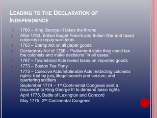 LEADING TO THE DECLARATION OF
INDEPENDENCE
1. 1760 – King George III takes the throne
2. After 1763, Britain fought French and Indian War and taxed
colonists to repay war debts
3. 1765 – Stamp Act on all paper goods
4. Declaratory Act of 1766 – Parliament state they could tax
the colonists and make decisions “in all cases.”
5. 1767 – Townshend Acts levied taxes on imported goods
6. 1773 – Boston Tea Party
7. 1773 – Coercive Acts/Intolerable Acts restricting colonists
rights: trial by jury, illegal search and seizure, and
quartering soldiers
8. September 1774 – 1st Continental Congress sent a
document to King George III to demand basic rights
9. April 1775, Battle of Lexington and Concord
10. May 1775, 2nd Continental Congress
 