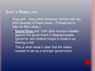 SHAY’S REBELLION
 Shay and many other American farmers fell into
debt because of heavy taxes. (Threatened to
take his farm away.)
Daniel Shay and 1200 other farmers rebelled
against the government in Massachusetts.
(governor sent federal troops to break it up;
fearing a riot)
This is what made it clear that the states
needed to set up a stronger government.
 