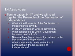 1.4 ASSIGNMENT
 Turn to pages 44-47 and we will read
together the Preamble of the Declaration of
Independence.
1. What is the Preamble of the Declaration of
Independence saying?
2. In the 2nd paragraph what is being said?
3. What can people do when “Government
becomes destructive”?
4. Name at least 5 grievances that is listed in the
Declaration of Independence?
5. What statement is made in the final 2
paragraphs in the Declaration of
Independence?
 