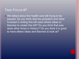 TASK FOCUS #7
 We talked about the health care bill trying to be
passed. Do you think that the president and other
involved in writing this bill used others ideas or
theories to create this bill? Do you think that was
done other times in History? Do you think it is good
to have others ideas and theories to look at?
 