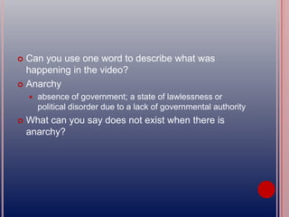  Can you use one word to describe what was
happening in the video?
 Anarchy
 absence of government; a state of lawlessness or
political disorder due to a lack of governmental authority
 What can you say does not exist when there is
anarchy?
 