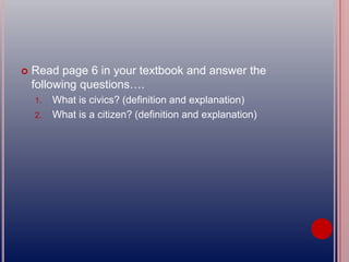  Read page 6 in your textbook and answer the
following questions….
1. What is civics? (definition and explanation)
2. What is a citizen? (definition and explanation)
 