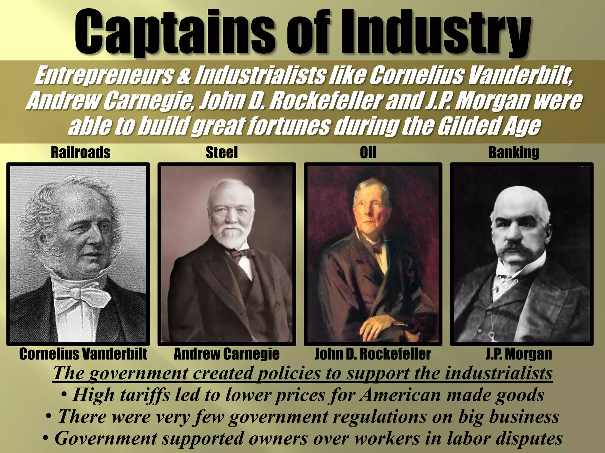 Captains of Industry
 Entrepreneurs & Industrialists like Cornelius Vanderbilt,
Andrew Carnegie, John D. Rockefeller and J.P. Morgan were
     able to build great fortunes during the Gilded Age
    Railroads              Steel                Oil            Banking




Cornelius Vanderbilt   Andrew Carnegie   John D. Rockefeller   J.P. Morgan
     The government created policies to support the industrialists
      • High tariffs led to lower prices for American made goods
   • There were very few government regulations on big business
   • Government supported owners over workers in labor disputes
 