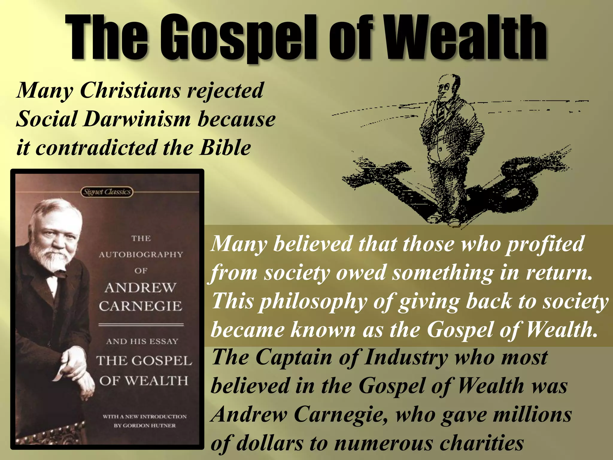The Gospel of Wealth
Many Christians rejected
Social Darwinism because
it contradicted the Bible



                  Many believed that those who profited
                  from society owed something in return.
                  This philosophy of giving back to society
                  became known as the Gospel of Wealth.
                  The Captain of Industry who most
                  believed in the Gospel of Wealth was
                  Andrew Carnegie, who gave millions
                  of dollars to numerous charities
 