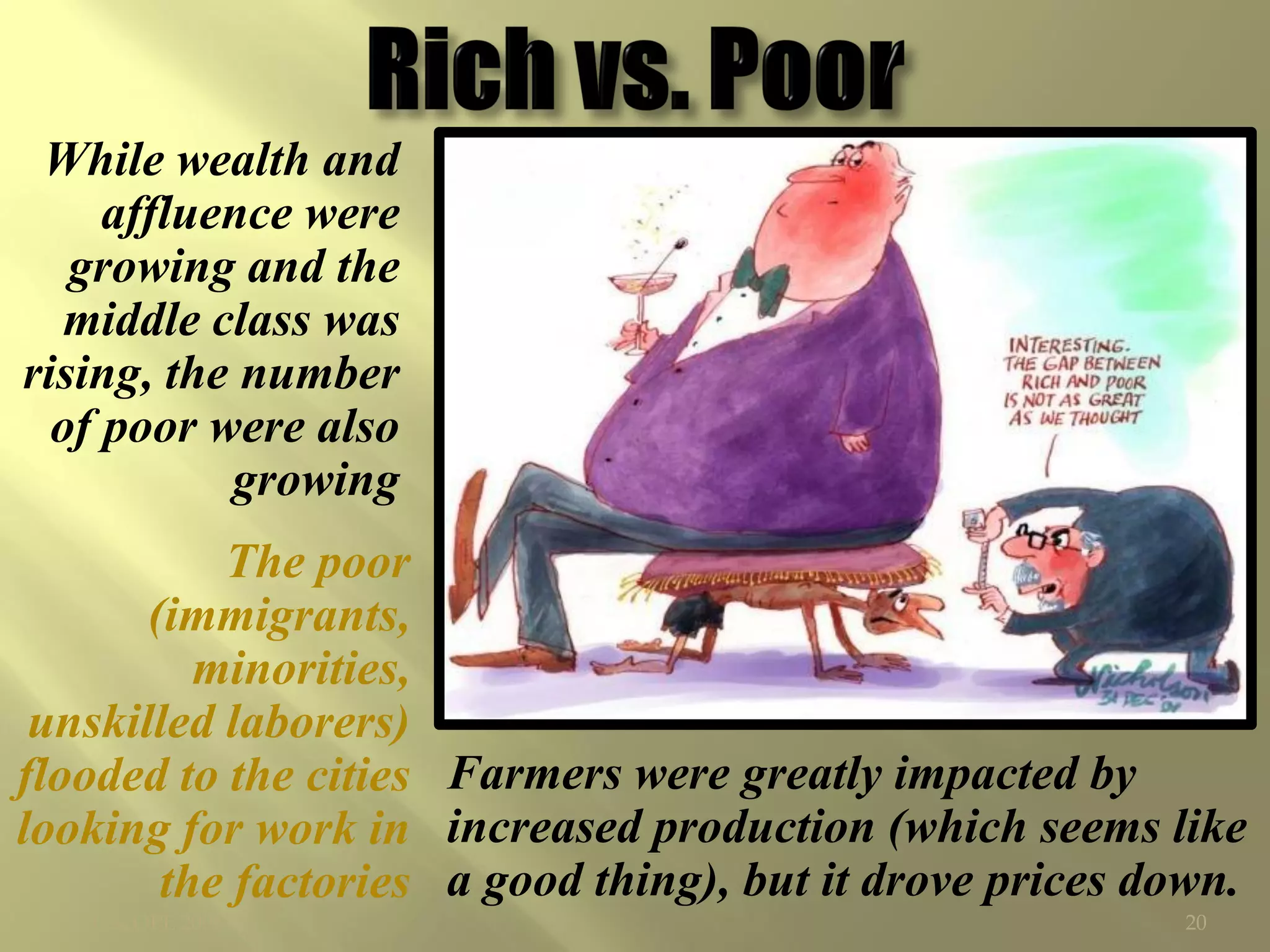 While wealth and
     affluence were
   growing and the
   middle class was
rising, the number
  of poor were also
           growing
           The poor
       (immigrants,
          minorities,
 unskilled laborers)
flooded to the cities Farmers were greatly impacted by
looking for work in increased production (which seems like
        the factories a good thing), but it drove prices down.
  ©CSCOPE 2008                                            20
 