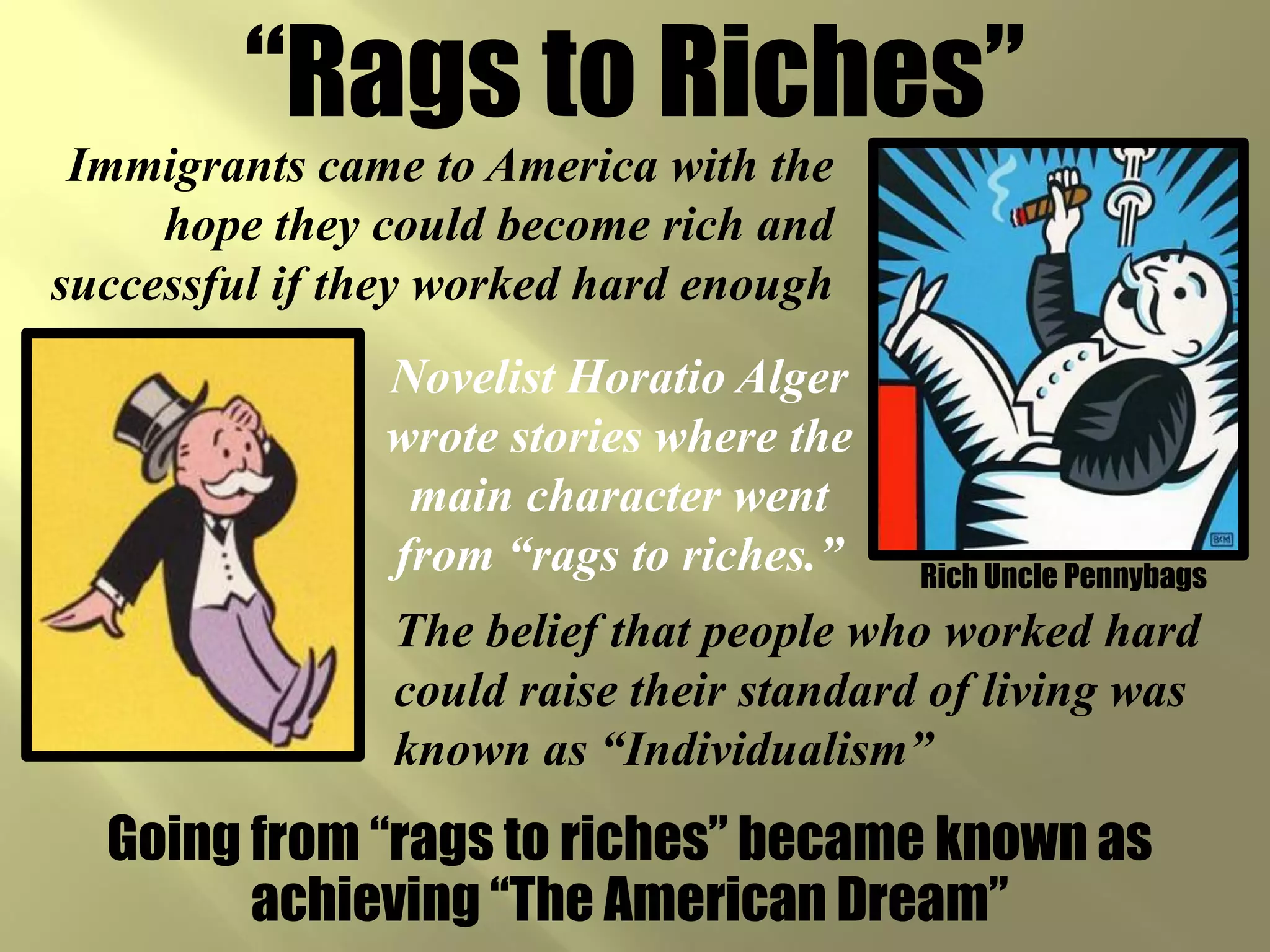 “Rags to Riches”
 Immigrants came to America with the
     hope they could become rich and
successful if they worked hard enough
               Novelist Horatio Alger
               wrote stories where the
                main character went
               from “rags to riches.”     Rich Uncle Pennybags
                The belief that people who worked hard
                could raise their standard of living was
                known as “Individualism”
  Going from “rags to riches” became known as
        achieving “The American Dream”
 
