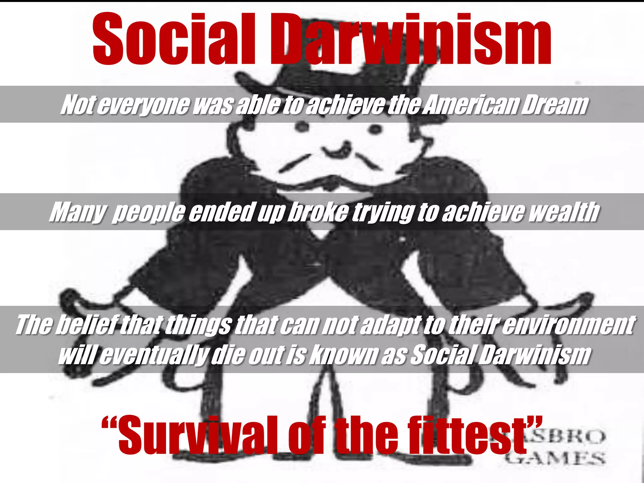 Social Darwinism
    Not everyone was able to achieve the American Dream



   Many people ended up broke trying to achieve wealth



The belief that things that can not adapt to their environment
    will eventually die out is known as Social Darwinism


        “Survival of the fittest”
 