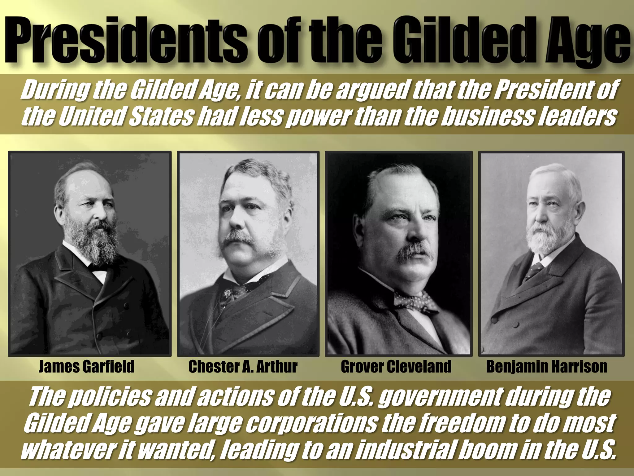 During the Gilded Age, it can be argued that the President of
the United States had less power than the business leaders




  James Garfield   Chester A. Arthur   Grover Cleveland   Benjamin Harrison

The policies and actions of the U.S. government during the
Gilded Age gave large corporations the freedom to do most
whatever it wanted, leading to an industrial boom in the U.S.
 
