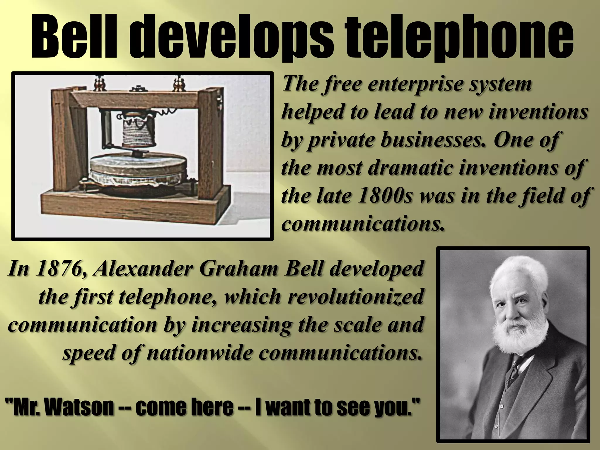 Bell develops telephone
                               The free enterprise system
                               helped to lead to new inventions
                               by private businesses. One of
                               the most dramatic inventions of
                               the late 1800s was in the field of
                               communications.
In 1876, Alexander Graham Bell developed
   the first telephone, which revolutionized
communication by increasing the scale and
     speed of nationwide communications.

"Mr. Watson -- come here -- I want to see you."
 