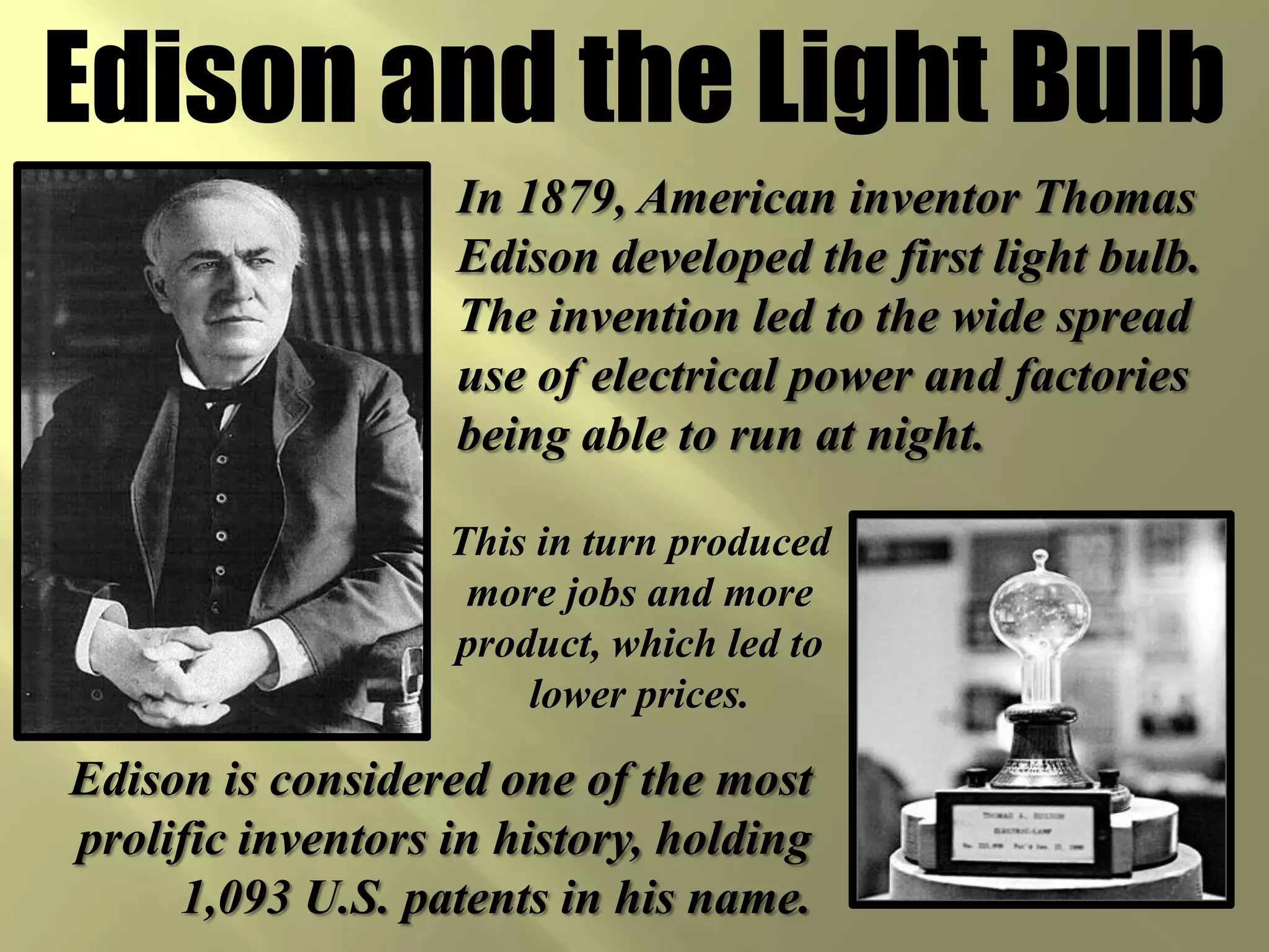Edison and the Light Bulb
                   In 1879, American inventor Thomas
                   Edison developed the first light bulb.
                   The invention led to the wide spread
                   use of electrical power and factories
                   being able to run at night.

                   This in turn produced
                    more jobs and more
                   product, which led to
                       lower prices.

Edison is considered one of the most
prolific inventors in history, holding
     1,093 U.S. patents in his name.
 