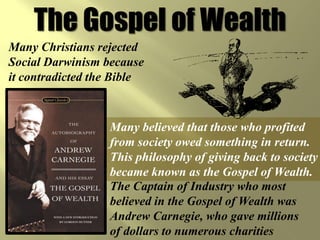 The Gospel of Wealth
Many Christians rejected
Social Darwinism because
it contradicted the Bible



                  Many believed that those who profited
                  from society owed something in return.
                  This philosophy of giving back to society
                  became known as the Gospel of Wealth.
                  The Captain of Industry who most
                  believed in the Gospel of Wealth was
                  Andrew Carnegie, who gave millions
                  of dollars to numerous charities
 