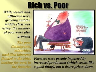 While wealth and
     affluence were
   growing and the
   middle class was
rising, the number
  of poor were also
           growing
           The poor
       (immigrants,
          minorities,
 unskilled laborers)
flooded to the cities Farmers were greatly impacted by
looking for work in increased production (which seems like
        the factories a good thing), but it drove prices down.
  ©CSCOPE 2008                                            20
 