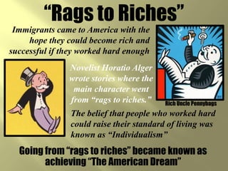 “Rags to Riches”
 Immigrants came to America with the
     hope they could become rich and
successful if they worked hard enough
               Novelist Horatio Alger
               wrote stories where the
                main character went
               from “rags to riches.”     Rich Uncle Pennybags
                The belief that people who worked hard
                could raise their standard of living was
                known as “Individualism”
  Going from “rags to riches” became known as
        achieving “The American Dream”
 