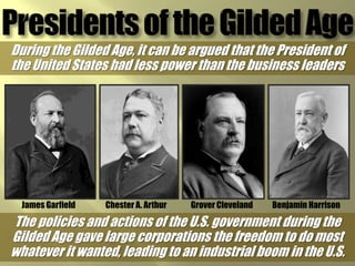 During the Gilded Age, it can be argued that the President of
the United States had less power than the business leaders




  James Garfield   Chester A. Arthur   Grover Cleveland   Benjamin Harrison

The policies and actions of the U.S. government during the
Gilded Age gave large corporations the freedom to do most
whatever it wanted, leading to an industrial boom in the U.S.
 