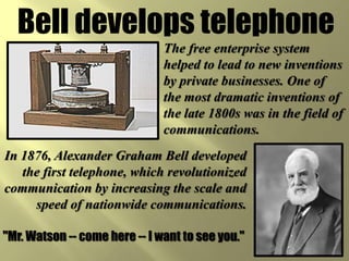 Bell develops telephone
                               The free enterprise system
                               helped to lead to new inventions
                               by private businesses. One of
                               the most dramatic inventions of
                               the late 1800s was in the field of
                               communications.
In 1876, Alexander Graham Bell developed
   the first telephone, which revolutionized
communication by increasing the scale and
     speed of nationwide communications.

"Mr. Watson -- come here -- I want to see you."
 