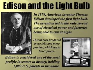 Edison and the Light Bulb
                   In 1879, American inventor Thomas
                   Edison developed the first light bulb.
                   The invention led to the wide spread
                   use of electrical power and factories
                   being able to run at night.

                   This in turn produced
                    more jobs and more
                   product, which led to
                       lower prices.

Edison is considered one of the most
prolific inventors in history, holding
     1,093 U.S. patents in his name.
 