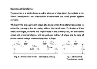 Modelling of transformer
Transformer is a static device used to step-up or step-down the voltage level.
Power transformers and distribution transformers are used power system
network.
While arriving the equivalent circuit of a transformer if we refer all quantities to
either the primary or the secondary side of the transformer. For instance, if we
refer all voltages, currents and impedances to the primary side, the equivalent
circuit will of the transformer will be as shown in Fig. 1.4 where a is the ratio of
circuit will of the transformer will be as shown in Fig. 1.4 where a is the ratio of
primary rated voltage to secondary rated voltage.
-
-
+
+
V1
r1 x1
BL G a V2
a2
r2
a2
x2
a
2
I
I1
IE
Fig. 1.4 Transformer model – referred to primary Fig. 1.5 Simplified
Transformer model
-
-
+
+
V1
R1 X1
a V2
I1
 